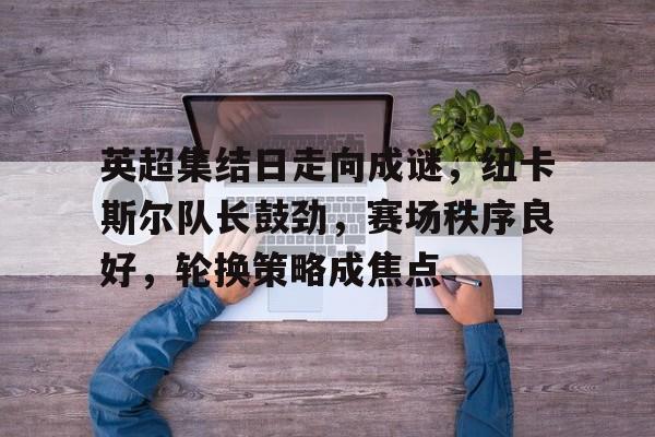Lejing Sports-英超集结日走向成谜，纽卡斯尔队长鼓劲，赛场秩序良好，轮换策略成焦点的简单介绍