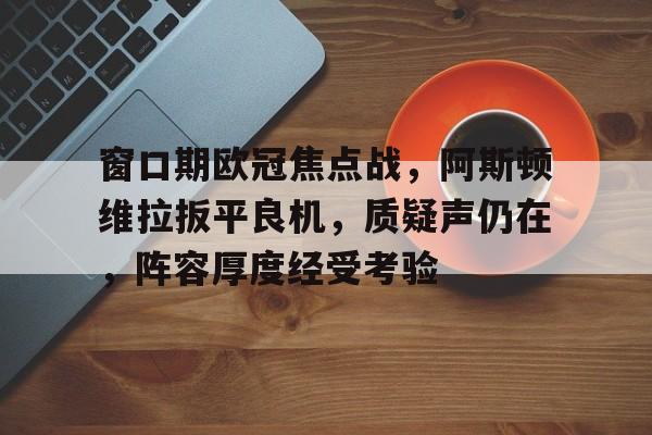 英雄联盟赔率-窗口期欧冠焦点战，阿斯顿维拉扳平良机，质疑声仍在，阵容厚度经受考验的简单介绍